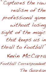 “Captures the raw realism of the professional game without losing sight of the magic that keeps us in thrall to football”
Kevin McCarra
Football Correspondent
The Guardian